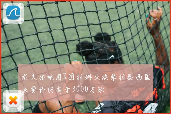 尤文拒绝用K图拉姆交换弗拉泰西国米要价仍高于3000万欧