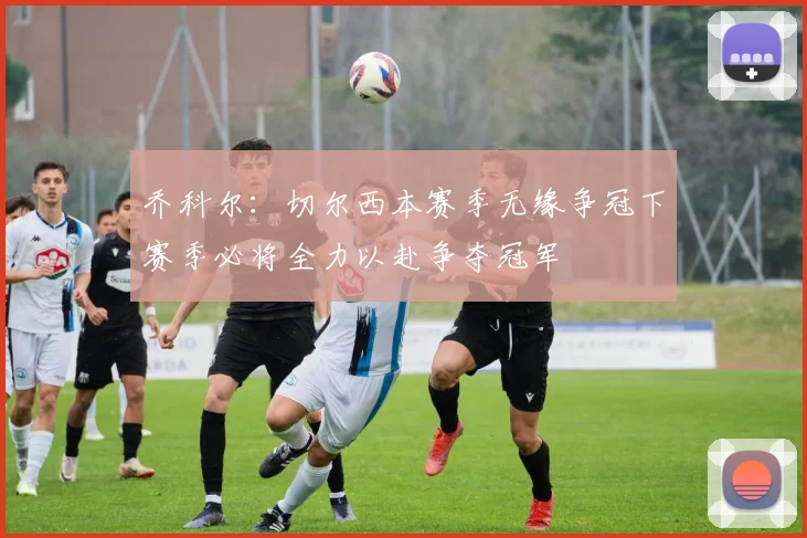 乔科尔：切尔西本赛季无缘争冠下赛季必将全力以赴争夺冠军