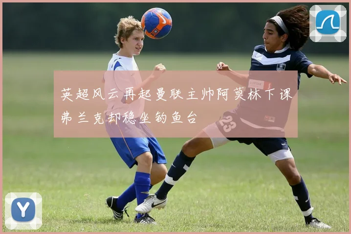 英超风云再起曼联主帅阿莫林下课弗兰克却稳坐钓鱼台