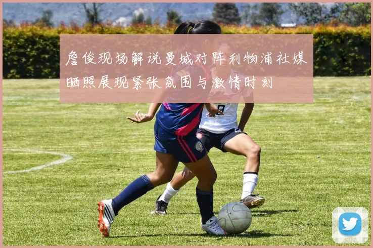 詹俊现场解说曼城对阵利物浦社媒晒照展现紧张氛围与激情时刻