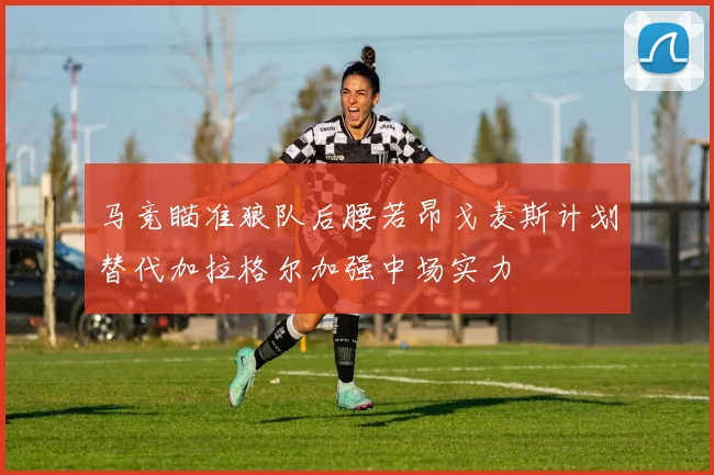 马竞瞄准狼队后腰若昂戈麦斯计划替代加拉格尔加强中场实力