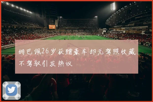 姆巴佩26岁获赠豪车却无驾照收藏不驾驭引发热议