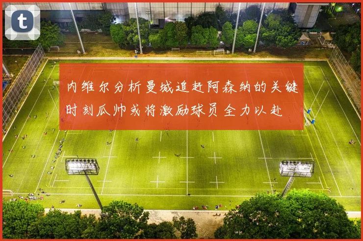 内维尔分析曼城追赶阿森纳的关键时刻瓜帅或将激励球员全力以赴