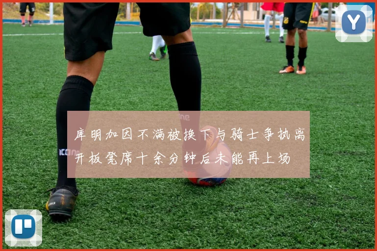 库明加因不满被换下与骑士争执离开板凳席十余分钟后未能再上场