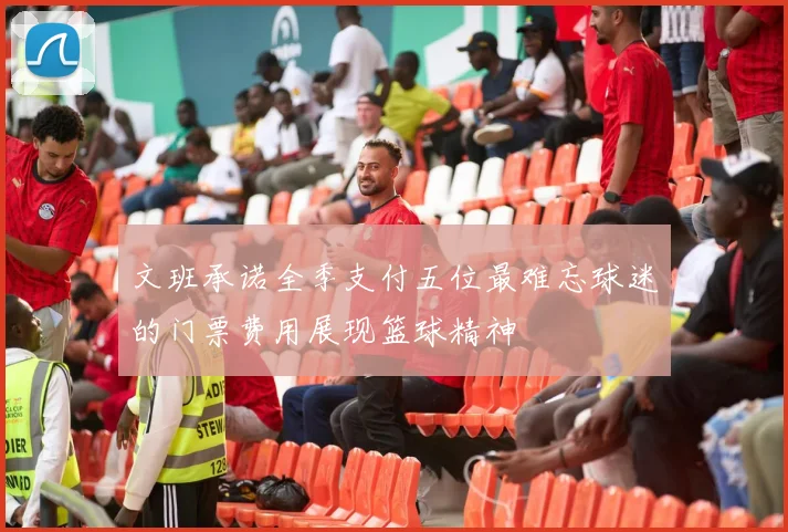 文班承诺全季支付五位最难忘球迷的门票费用展现篮球精神
