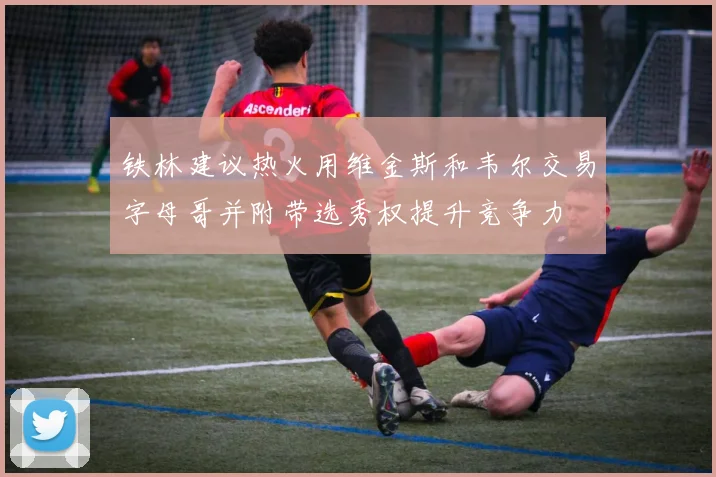 铁林建议热火用维金斯和韦尔交易字母哥并附带选秀权提升竞争力