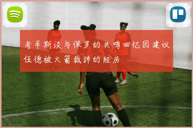 考辛斯谈与保罗的共鸣回忆因建议伍德被火箭裁掉的经历