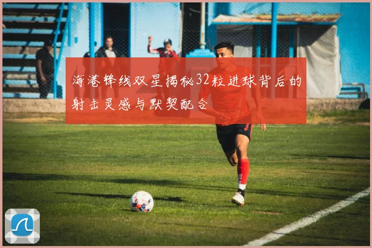 海港锋线双星揭秘32粒进球背后的射击灵感与默契配合