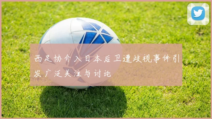 西足协介入日本后卫遭歧视事件引发广泛关注与讨论