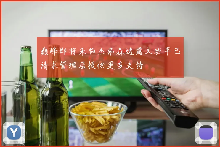 巅峰即将来临杰弗森透露文班早已请求管理层提供更多支持