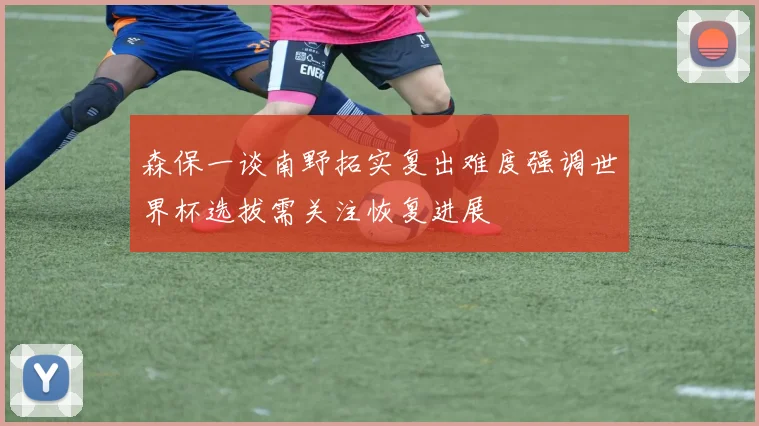 森保一谈南野拓实复出难度强调世界杯选拔需关注恢复进展