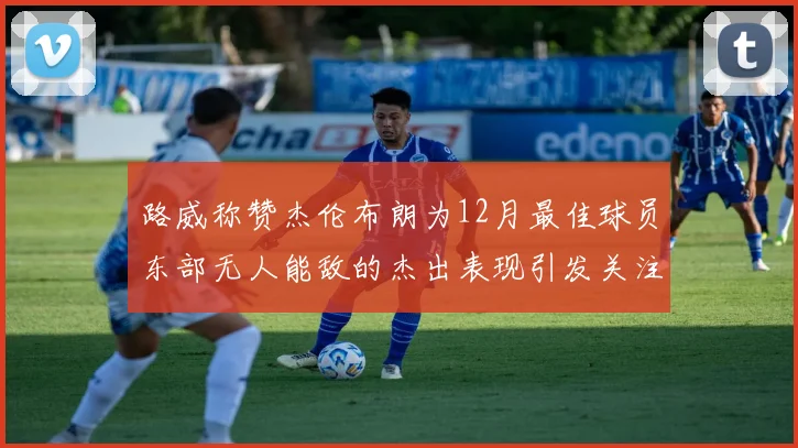 路威称赞杰伦布朗为12月最佳球员东部无人能敌的杰出表现引发关注