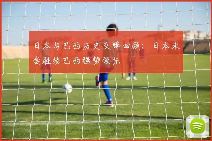 日本与巴西历史交锋回顾：日本未尝胜绩巴西强势领先
