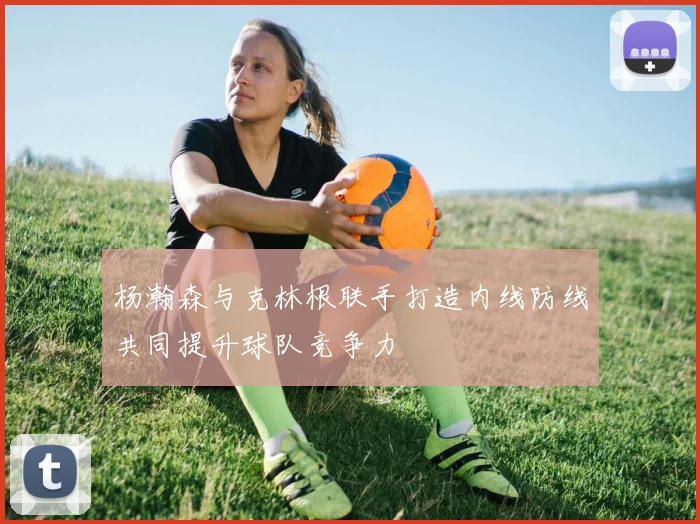 杨瀚森与克林根联手打造内线防线共同提升球队竞争力