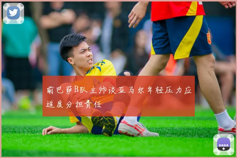 前巴萨B队主帅谈亚马尔年轻压力应适度分担责任