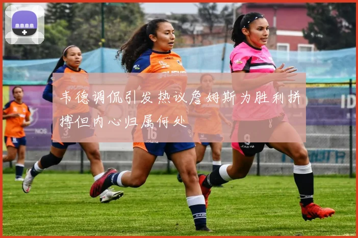 韦德调侃引发热议詹姆斯为胜利拼搏但内心归属何处