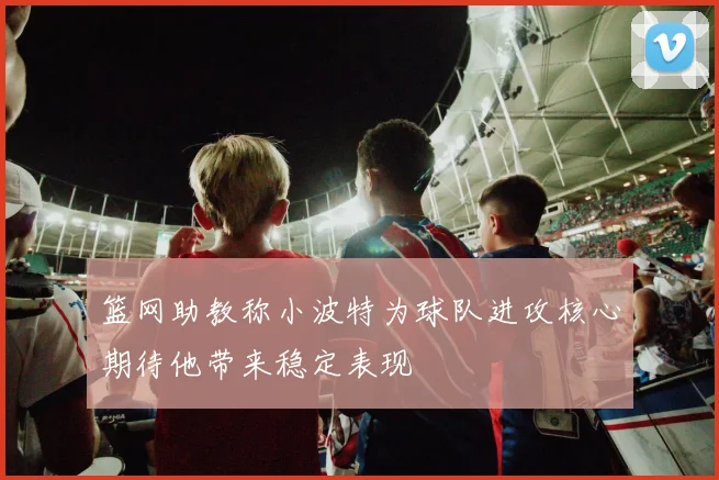 篮网助教称小波特为球队进攻核心期待他带来稳定表现