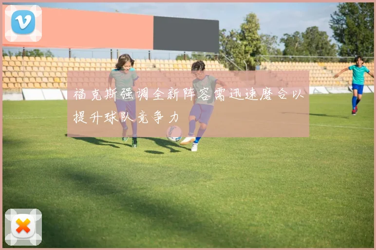 福克斯强调全新阵容需迅速磨合以提升球队竞争力