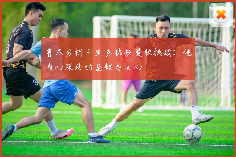 鲁尼分析卡里克执教曼联挑战：他内心深处的坚韧与决心