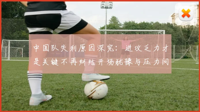 中国队失利原因深究：进攻乏力才是关键不再纠结开场犹豫与压力问题