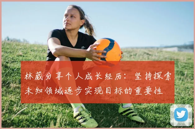 林葳分享个人成长经历：坚持探索未知领域逐步实现目标的重要性
