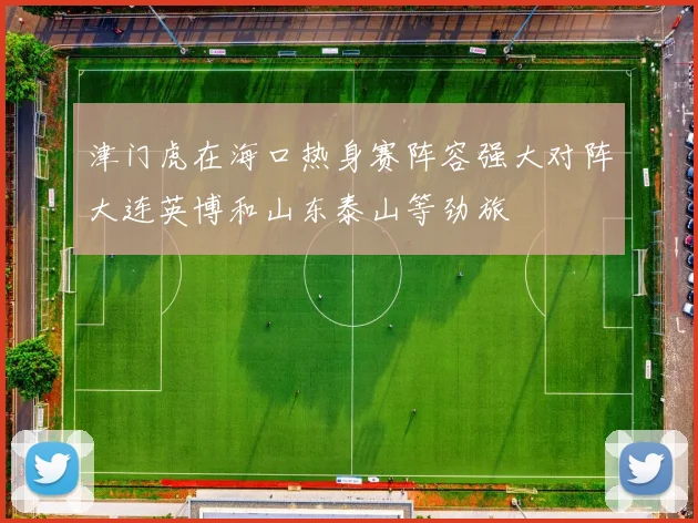津门虎在海口热身赛阵容强大对阵大连英博和山东泰山等劲旅