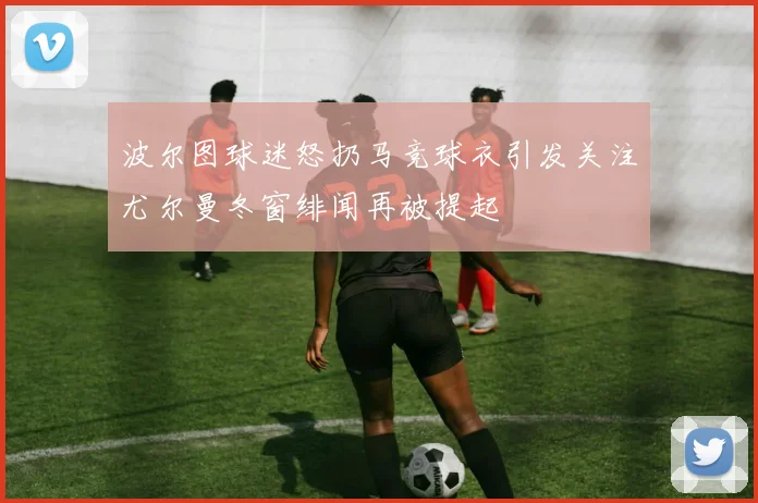 波尔图球迷怒扔马竞球衣引发关注尤尔曼冬窗绯闻再被提起