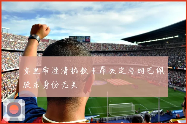 克里希澄清执教卡昂决定与姆巴佩股东身份无关