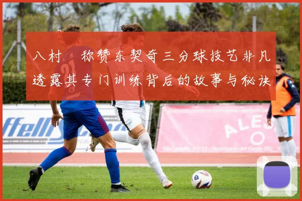 八村塁称赞东契奇三分球技艺非凡透露其专门训练背后的故事与秘诀