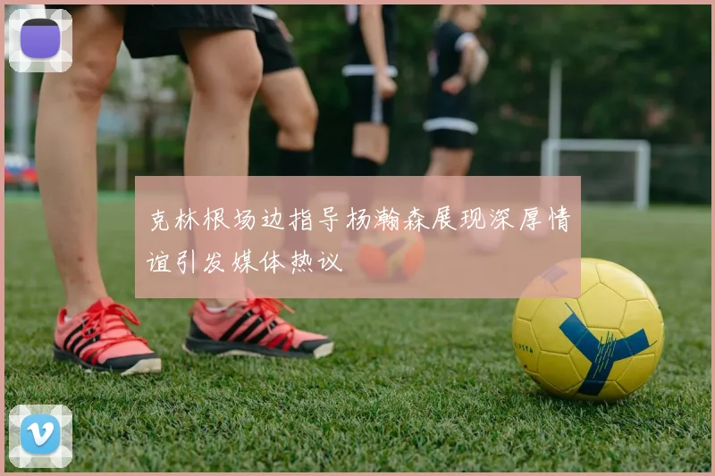 克林根场边指导杨瀚森展现深厚情谊引发媒体热议