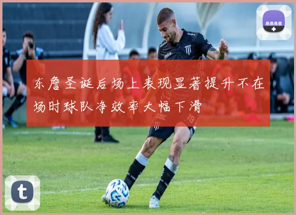 东詹圣诞后场上表现显著提升不在场时球队净效率大幅下滑