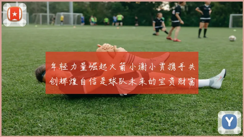 年轻力量崛起火箭小谢小贾携手共创辉煌自信是球队未来的宝贵财富