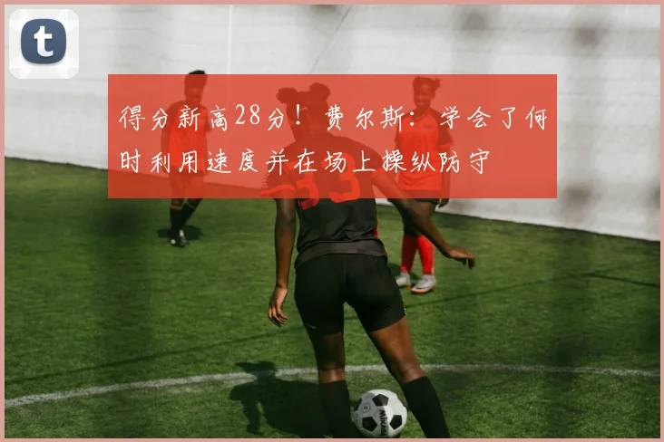 得分新高28分！费尔斯：学会了何时利用速度并在场上操纵防守
