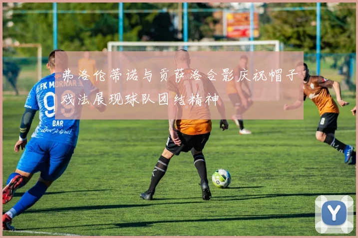 弗洛伦蒂诺与贡萨洛合影庆祝帽子戏法展现球队团结精神