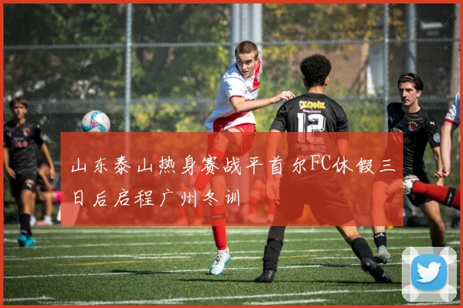 山东泰山热身赛战平首尔FC休假三日后启程广州冬训