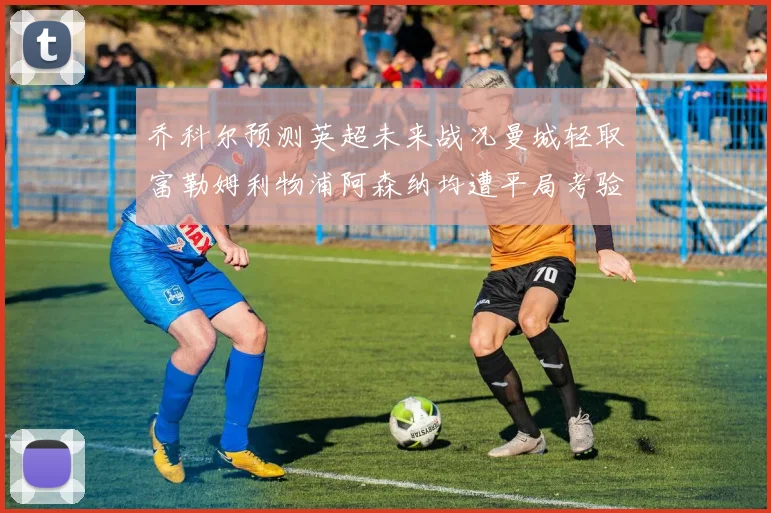 乔科尔预测英超未来战况曼城轻取富勒姆利物浦阿森纳均遭平局考验