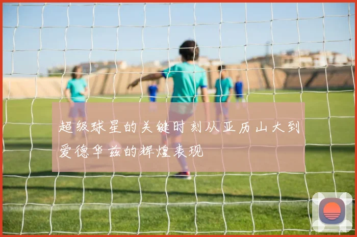 超级球星的关键时刻从亚历山大到爱德华兹的辉煌表现