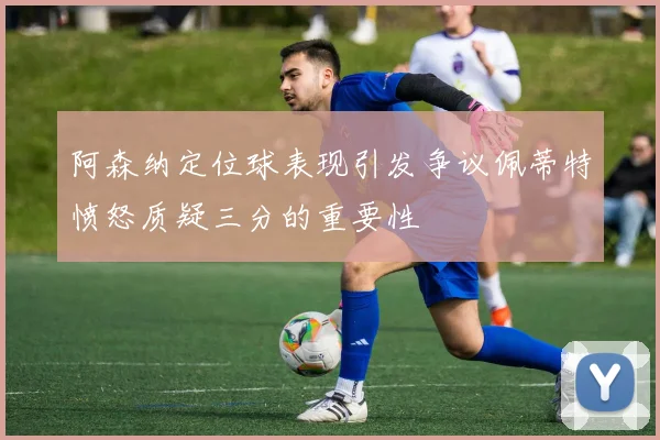 阿森纳定位球表现引发争议佩蒂特愤怒质疑三分的重要性