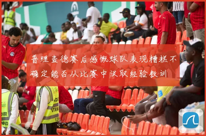 普理查德赛后感慨球队表现糟糕不确定能否从比赛中汲取经验教训