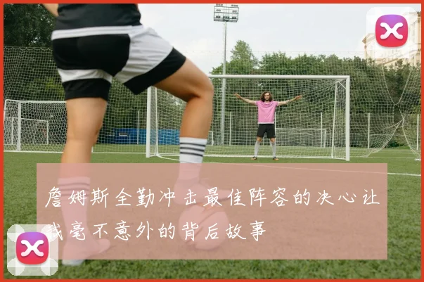 詹姆斯全勤冲击最佳阵容的决心让我毫不意外的背后故事