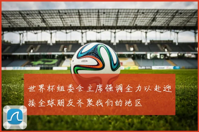 世界杯组委会主席强调全力以赴迎接全球朋友齐聚我们的地区