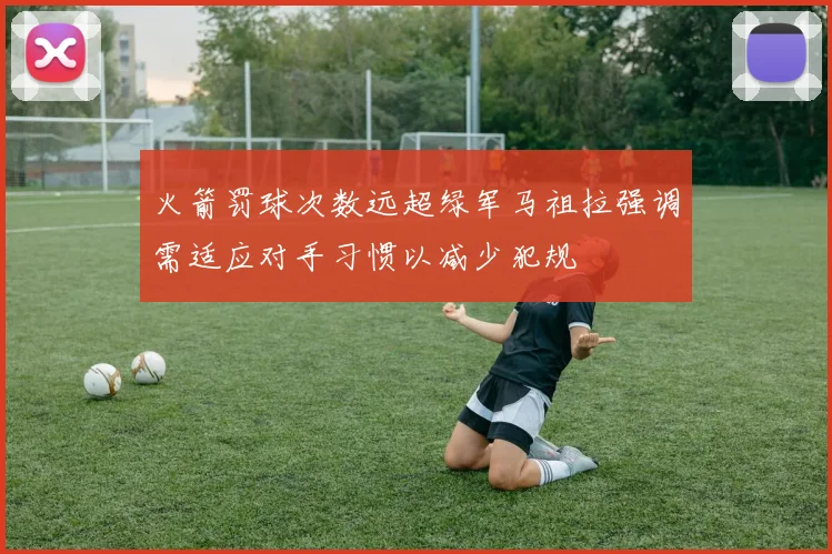 火箭罚球次数远超绿军马祖拉强调需适应对手习惯以减少犯规
