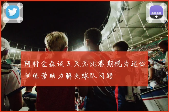阿特金森谈五天无比赛期视为迷你训练营助力解决球队问题